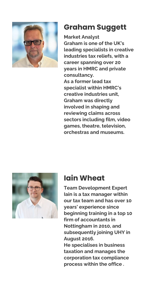 Graham Suggett Market Analyst Graham is one of the UK’s leading specialists in creative industries tax reliefs, with a career spanning over 20 years in HMRC and private consultancy. As a former lead tax specialist within HMRC’s creative industries unit, Graham was directly involved in shaping and reviewing claims across sectors including film, video games, theatre, television, orchestras and museums. Iain Wheat Team Development Expert Iain is a tax manager within our tax team and has over 10 years’ experience since beginning training in a top 10 firm of accountants in Nottingham in 2010, and subsequently joining UHY in August 2016.  He specialises in business taxation and manages the corporation tax compliance process within the office .