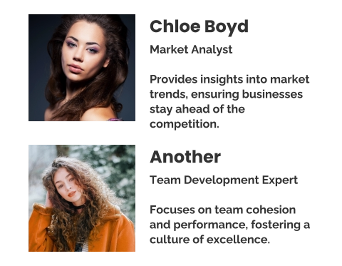 Chloe Boyd Market Analyst  Provides insights into market trends, ensuring businesses stay ahead of the competition. Another Team Development Expert  Focuses on team cohesion and performance, fostering a culture of excellence.