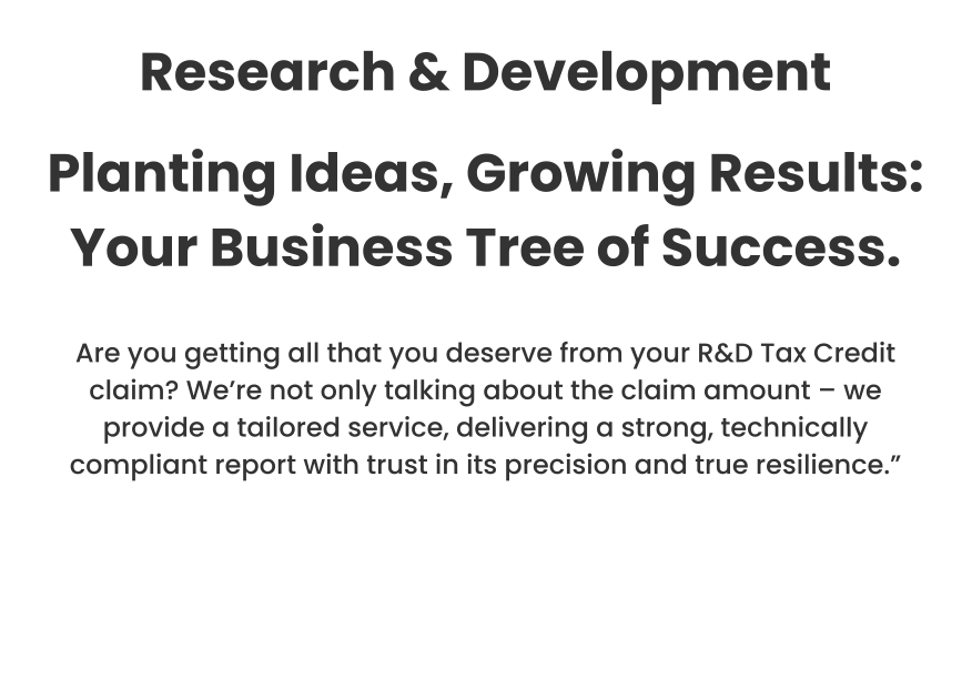 Research & Development Planting Ideas, Growing Results: Your Business Tree of Success.  Are you getting all that you deserve from your R&D Tax Credit claim? We’re not only talking about the claim amount – we provide a tailored service, delivering a strong, technically compliant report with trust in its precision and true resilience.”