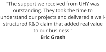 “The support we received from UHY was outstanding. They took the time to understand our projects and delivered a well-structured R&D claim that added real value to our business.” Eric Grash
