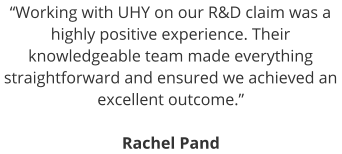 “Working with UHY on our R&D claim was a highly positive experience. Their knowledgeable team made everything straightforward and ensured we achieved an excellent outcome.”  Rachel Pand