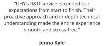 “UHY’s R&D service exceeded our expectations from start to finish. Their proactive approach and in-depth technical understanding made the entire experience smooth and stress-free.”  Jenna Kyle