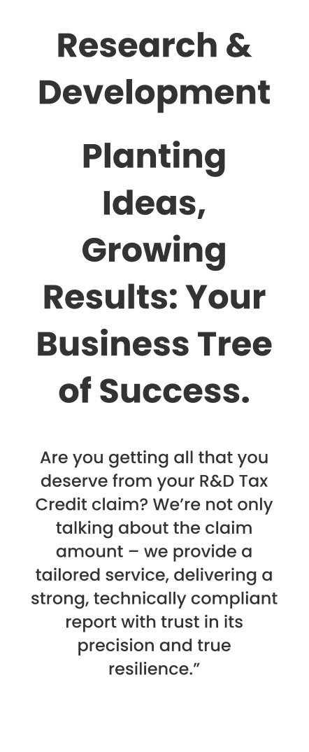 Research & Development Planting Ideas, Growing Results: Your Business Tree of Success.  Are you getting all that you deserve from your R&D Tax Credit claim? We’re not only talking about the claim amount – we provide a tailored service, delivering a strong, technically compliant report with trust in its precision and true resilience.”